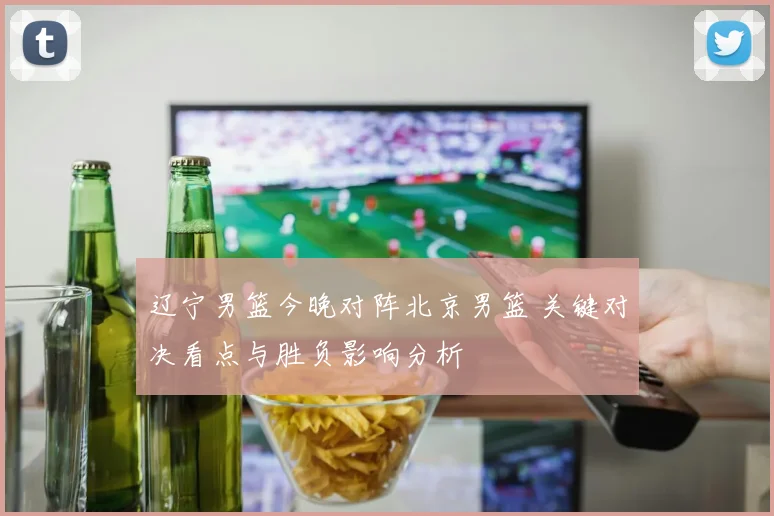 辽宁男篮今晚对阵北京男篮 关键对决看点与胜负影响分析