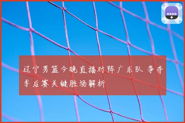 辽宁男篮今晚直播对阵广东队 争夺季后赛关键胜场解析
