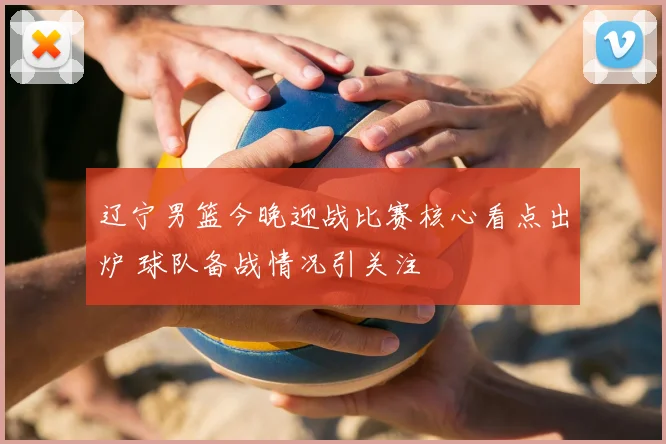 辽宁男篮今晚迎战比赛核心看点出炉 球队备战情况引关注