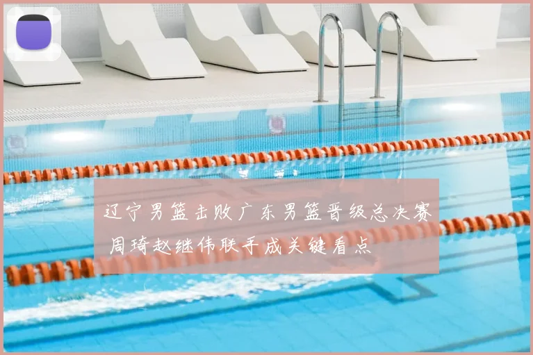 辽宁男篮击败广东男篮晋级总决赛 周琦赵继伟联手成关键看点