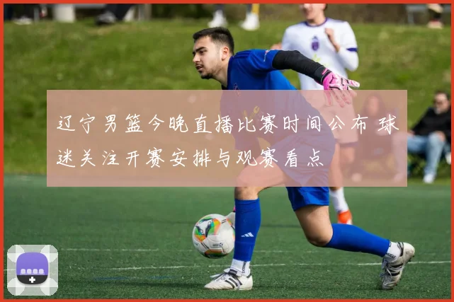 辽宁男篮今晚直播比赛时间公布 球迷关注开赛安排与观赛看点