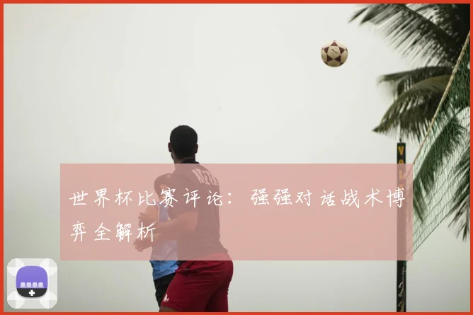 世界杯比赛评论:强强对话战术博弈全解析