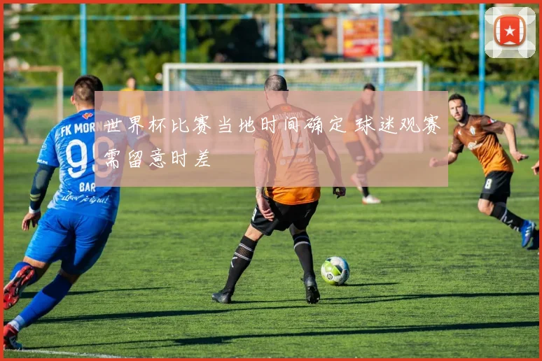 世界杯比赛当地时间确定 球迷观赛需留意时差