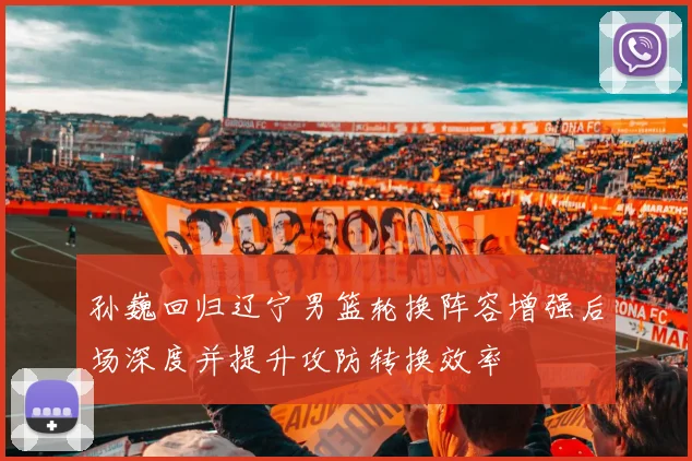 孙巍回归辽宁男篮轮换阵容增强后场深度并提升攻防转换效率