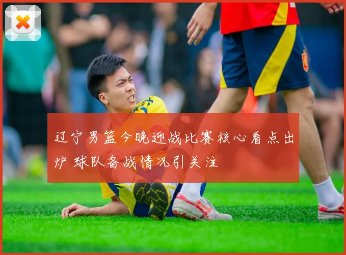 辽宁男篮今晚迎战比赛核心看点出炉 球队备战情况引关注