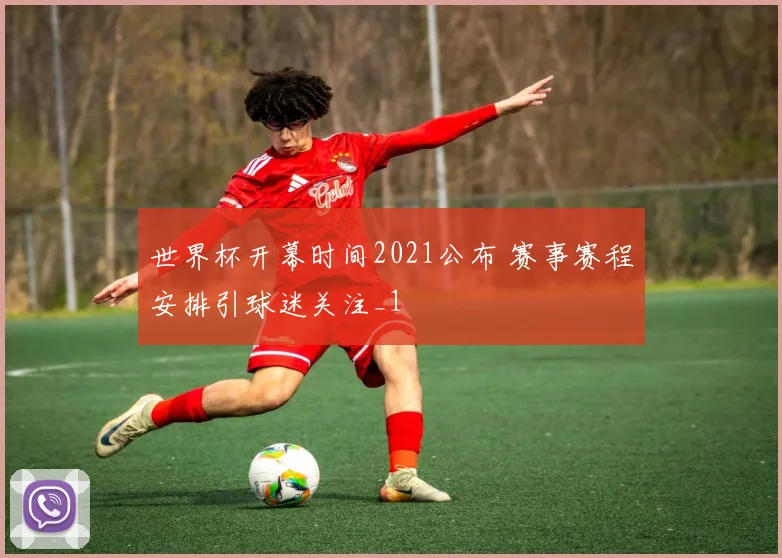 世界杯开幕时间2021公布 赛事赛程安排引球迷关注_1