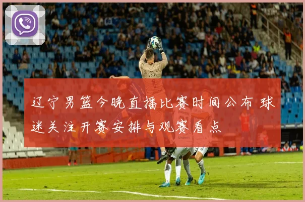 辽宁男篮今晚直播比赛时间公布 球迷关注开赛安排与观赛看点