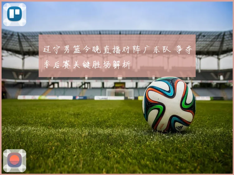 辽宁男篮今晚直播对阵广东队 争夺季后赛关键胜场解析