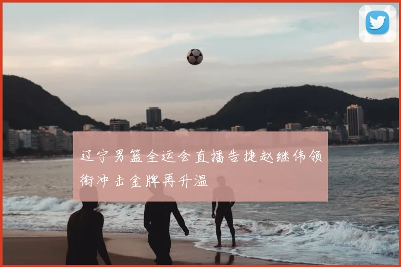 辽宁男篮全运会直播告捷赵继伟领衔冲击金牌再升温