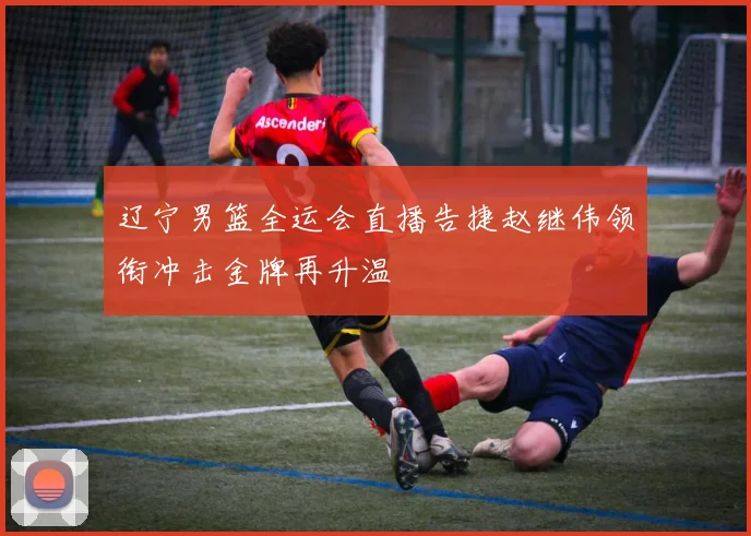辽宁男篮全运会直播告捷赵继伟领衔冲击金牌再升温