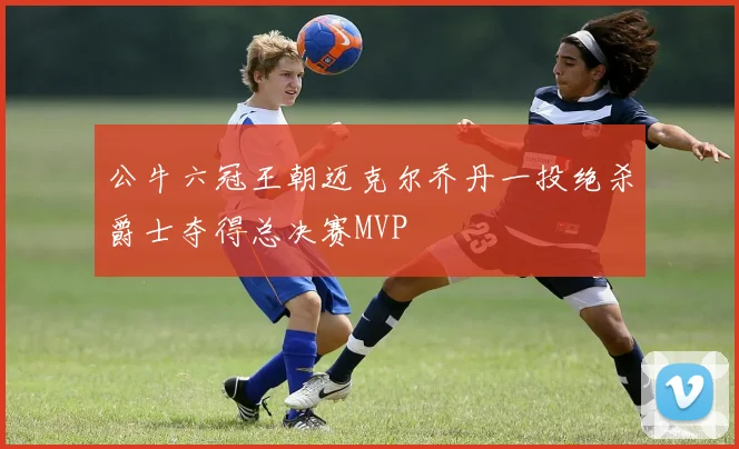 公牛六冠王朝迈克尔乔丹一投绝杀爵士夺得总决赛MVP