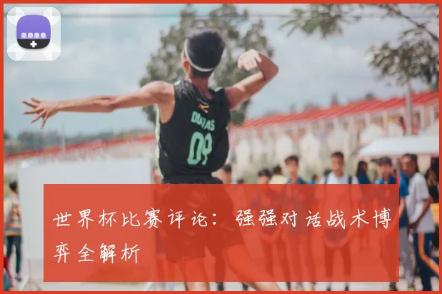 世界杯比赛评论:强强对话战术博弈全解析