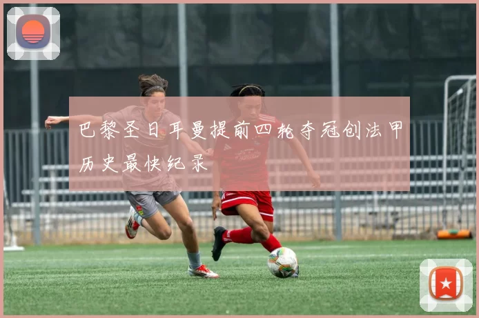 巴黎圣日耳曼提前四轮夺冠创法甲历史最快纪录