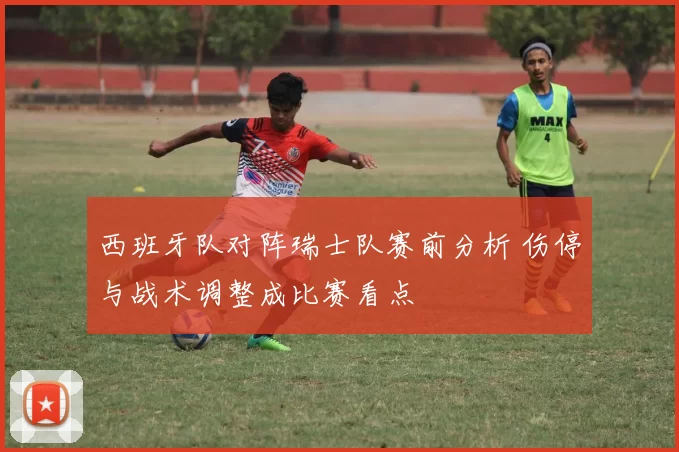西班牙队对阵瑞士队赛前分析 伤停与战术调整成比赛看点