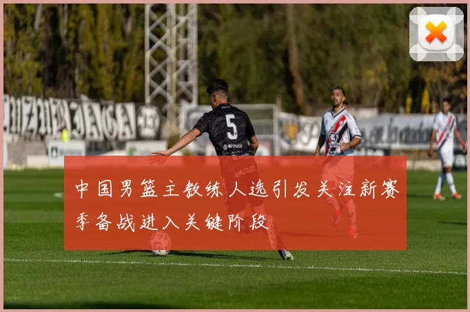 中国男篮主教练人选引发关注新赛季备战进入关键阶段