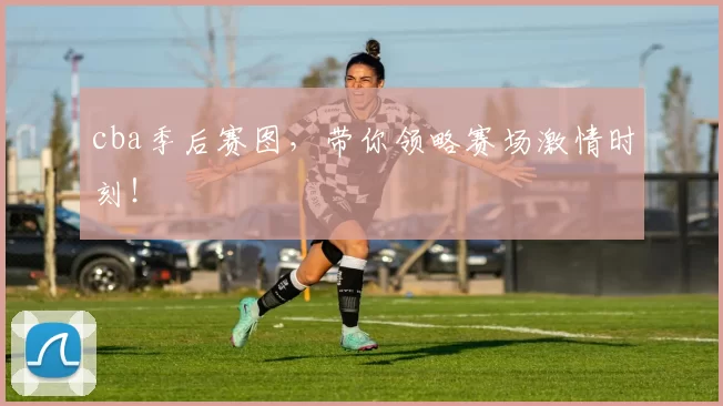 cba季后赛图，带你领略赛场激情时刻！