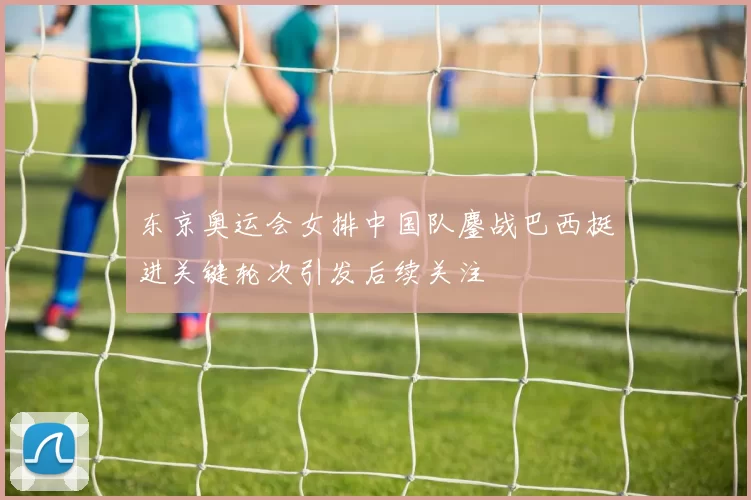 东京奥运会女排中国队鏖战巴西挺进关键轮次引发后续关注