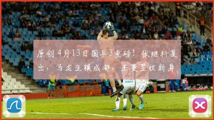 原创 4月13日国乒3重磅！张继科复出，马龙坐镇成都，王曼昱收新身份