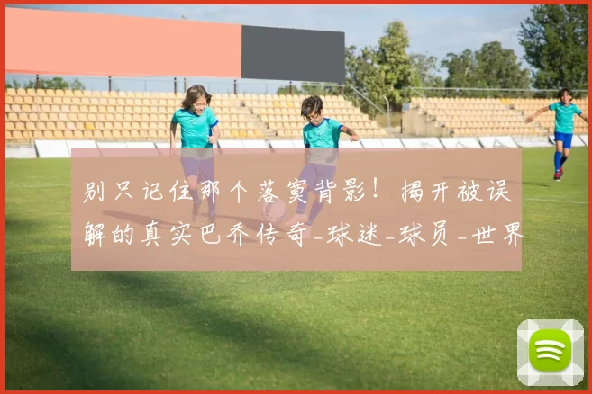 别只记住那个落寞背影！揭开被误解的真实巴乔传奇_球迷_球员_世界杯