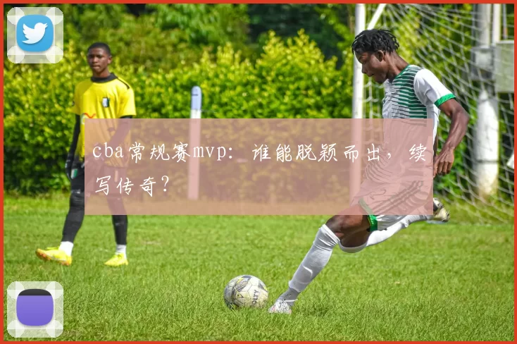cba常规赛mvp:谁能脱颖而出,续写传奇?