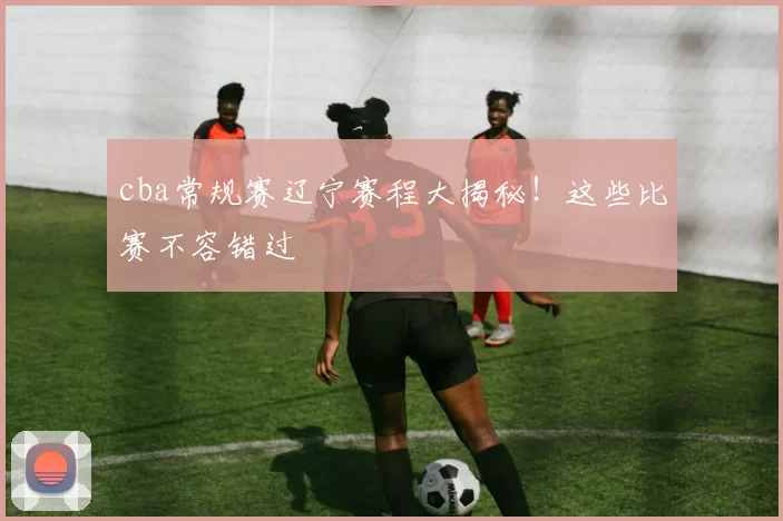 cba常规赛辽宁赛程大揭秘!这些比赛不容错过