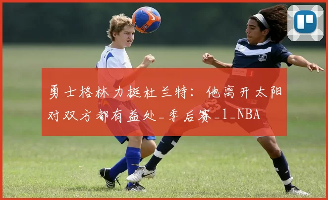 勇士格林力挺杜兰特：他离开太阳对双方都有益处_季后赛_1_NBA