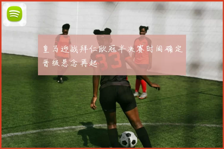 皇马迎战拜仁欧冠半决赛时间确定晋级悬念再起