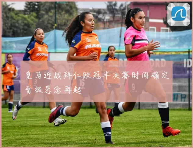 皇马迎战拜仁欧冠半决赛时间确定晋级悬念再起