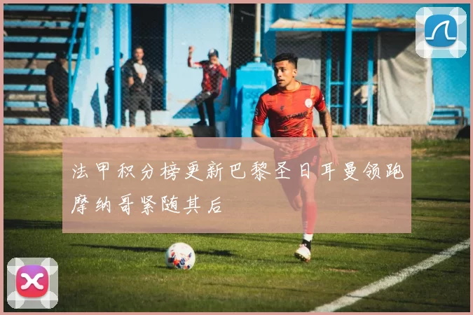 法甲积分榜更新巴黎圣日耳曼领跑摩纳哥紧随其后