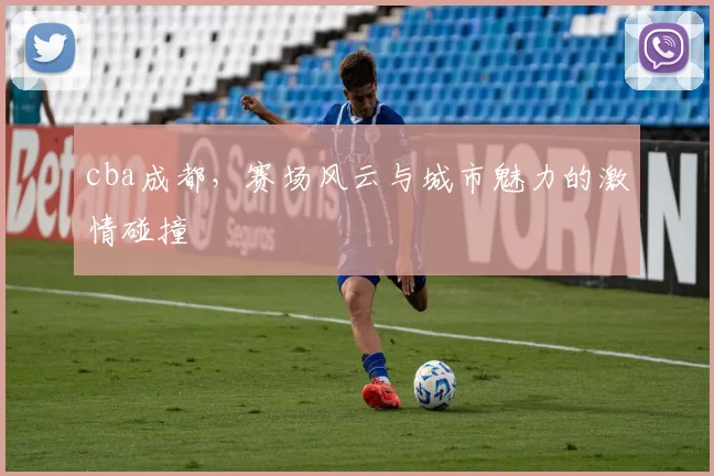 cba成都，赛场风云与城市魅力的激情碰撞