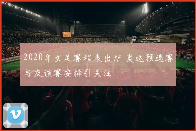 2020年女足赛程表出炉 奥运预选赛与友谊赛安排引关注