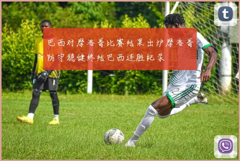 巴西对摩洛哥比赛结果出炉摩洛哥防守稳健终结巴西连胜纪录