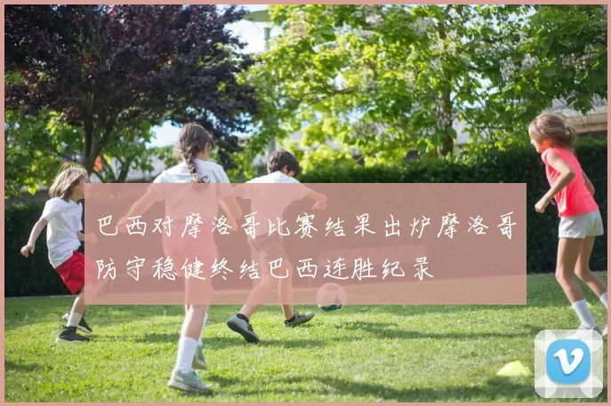 巴西对摩洛哥比赛结果出炉摩洛哥防守稳健终结巴西连胜纪录