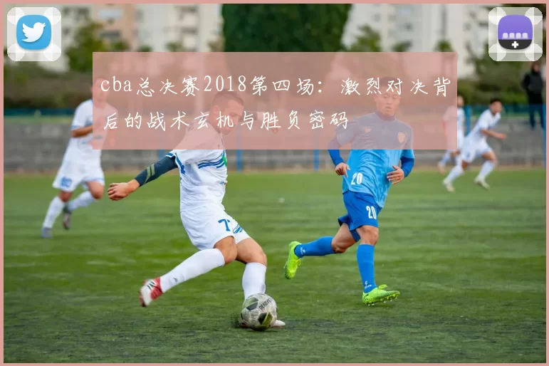 cba总决赛2018第四场：激烈对决背后的战术玄机与胜负密码